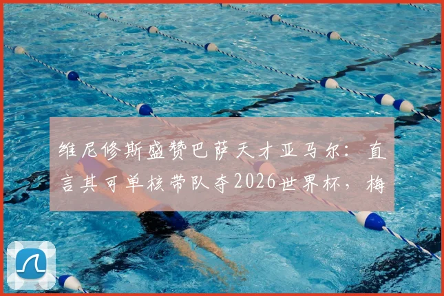 维尼修斯盛赞巴萨天才亚马尔：直言其可单核带队夺2026世界杯，梅西后最佳？