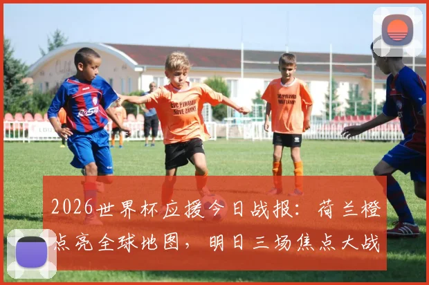 2026世界杯应援今日战报：荷兰橙点亮全球地图，明日三场焦点大战前瞻与看点解析