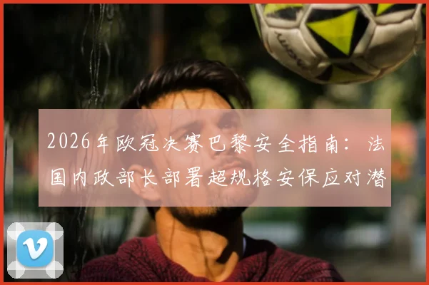 2026年欧冠决赛巴黎安全指南：法国内政部长部署超规格安保应对潜在骚乱
