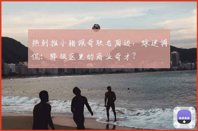 热刺推小猪佩奇联名周边，球迷调侃：降级区里的商业奇才？