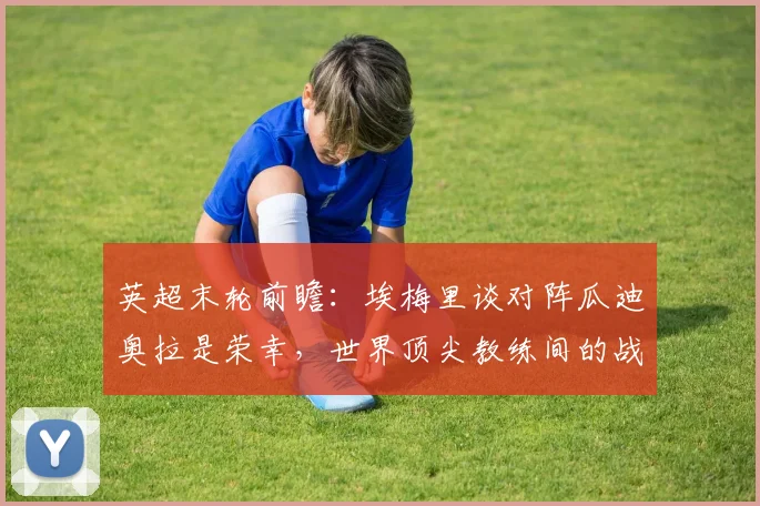 英超末轮前瞻：埃梅里谈对阵瓜迪奥拉是荣幸，世界顶尖教练间的战术博弈与看点