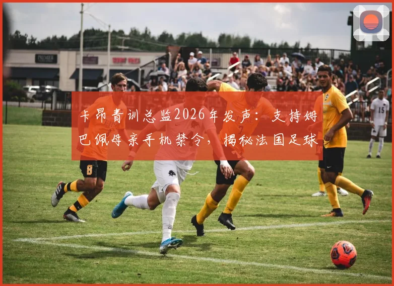 卡昂青训总监2026年发声:支持姆巴佩母亲手机禁令,揭秘法国足球青训严格管理之道