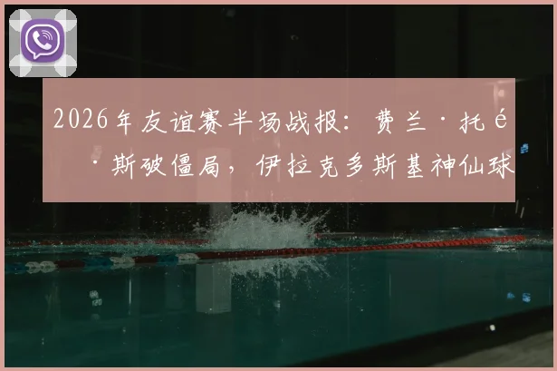 2026年友谊赛半场战报：费兰·托雷斯破僵局，伊拉克多斯基神仙球扳平，西班牙1-1伊拉克全记录与深度分析