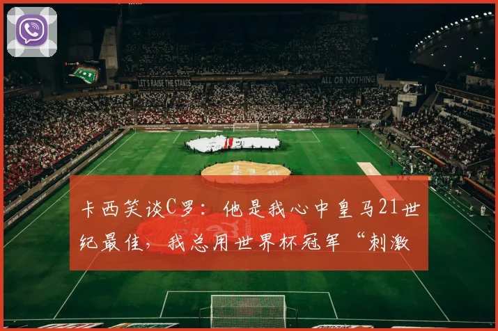卡西笑谈C罗:他是我心中皇马21世纪最佳,我总用世界杯冠军“刺激”他