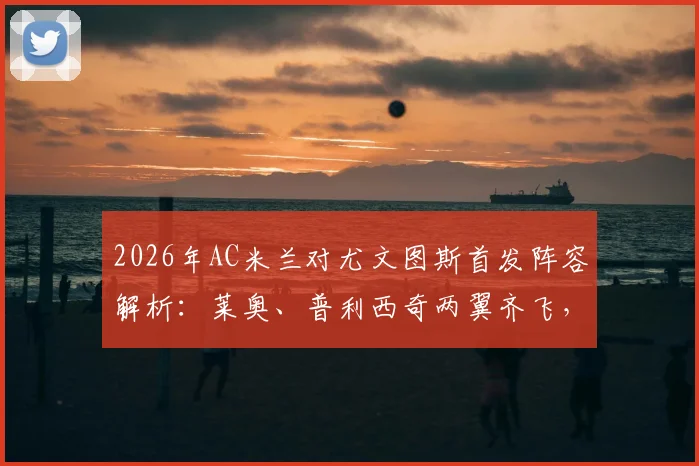 2026年AC米兰对尤文图斯首发阵容解析:莱奥、普利西奇两翼齐飞,戴维突前,附关键球员表现点评与录像回放观看指南