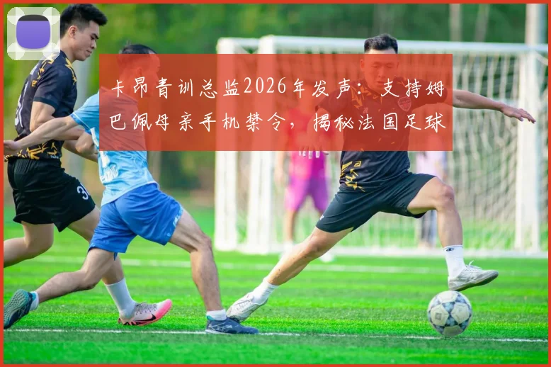 卡昂青训总监2026年发声：支持姆巴佩母亲手机禁令，揭秘法国足球青训严格管理之道