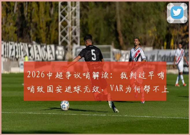 2026中超争议哨解读：裁判过早鸣哨致国安进球无效，VAR为何帮不上忙？