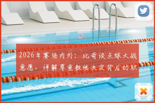 2026年赛场内外：比奇谈点球大战意愿，详解尊重教练决定背后的职业态度