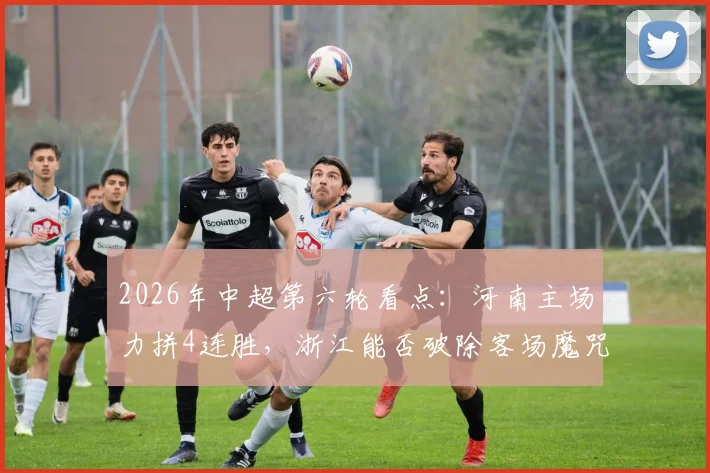 2026年中超第六轮看点：河南主场力拼4连胜，浙江能否破除客场魔咒？历史交锋与关键球员解析